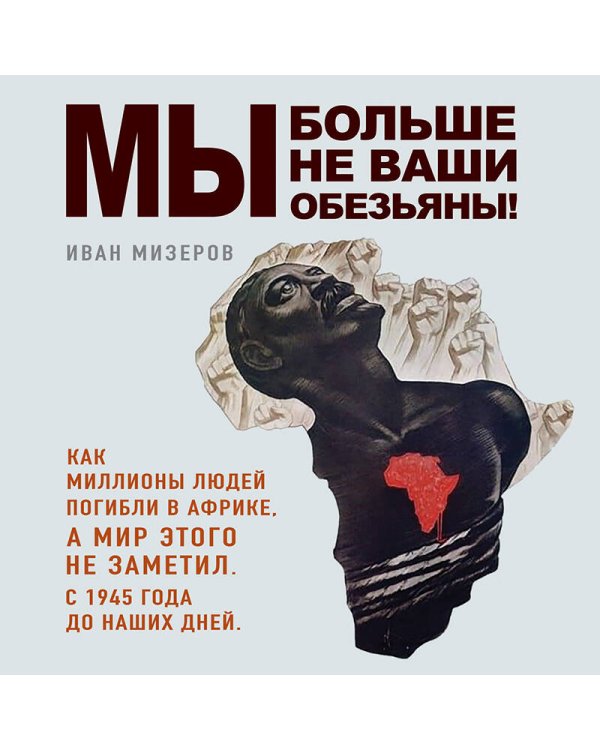 Мы больше не ваши обезьяны! Как миллионы людей погибли в Африке, а мир этого не заметил. С 1945 года до наших дней