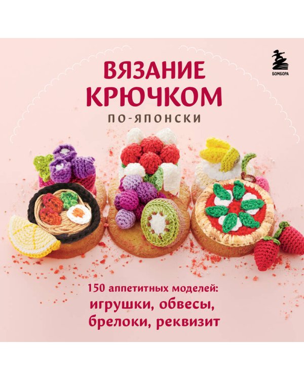 Вязание крючком по-японски. 150 аппетитных моделей: игрушки, обвесы, брелоки, реквизит