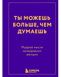 Ты можешь больше, чем думаешь. Мудрые мысли незаурядных женщин