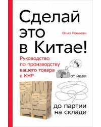 Сделай это в Китае! Руководство по производству вашего товара в КНР: от идеи до партии на складе