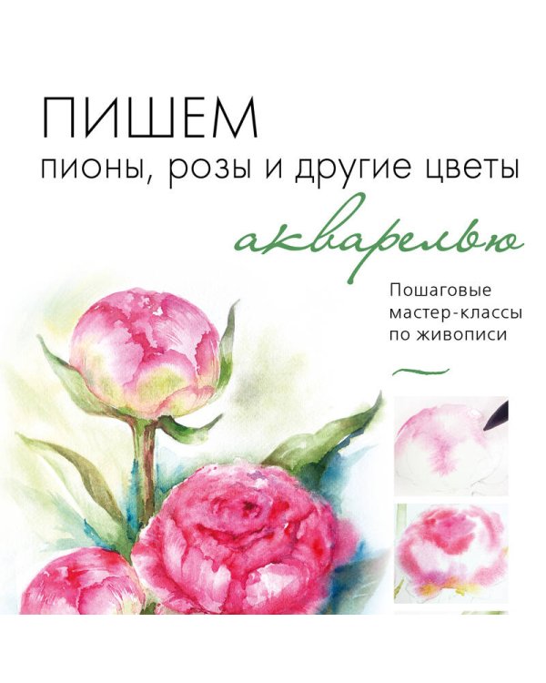 Пишем пионы, розы и другие цветы акварелью. Пошаговые мастер-классы по живописи