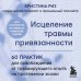 Исцеление травмы привязанности. 60 практик для освобождения от травмирующего опыта на протяжении жизни