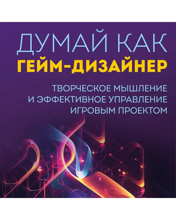 Думай как гейм-дизайнер. Творческое мышление и эффективное управление игровым проектом