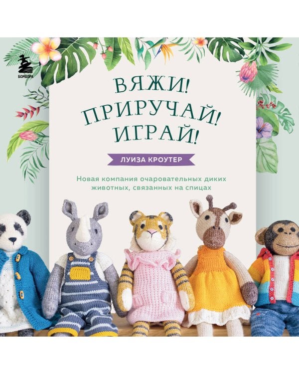 Вяжи! Приручай! Играй! Новая компания очаровательных диких животных, связанных на спицах. Более 40 схем для вязания на спицах игрушек, одежды и аксессуаров