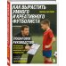 Как вырастить умного и креативного футболиста. Пошаговое руководство по развитию футбольного мышления у детей и подростков