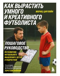 Как вырастить умного и креативного футболиста. Пошаговое руководство по развитию футбольного мышления у детей и подростков