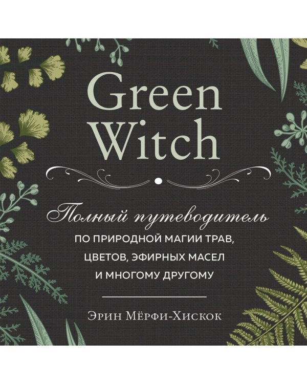 Green Witch. Полный путеводитель по природной магии трав, цветов, эфирных масел и многому другому