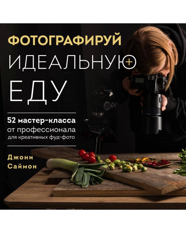 Фотографируй идеальную еду. 52 мастер-класса от профессионала для креативных фуд-фото