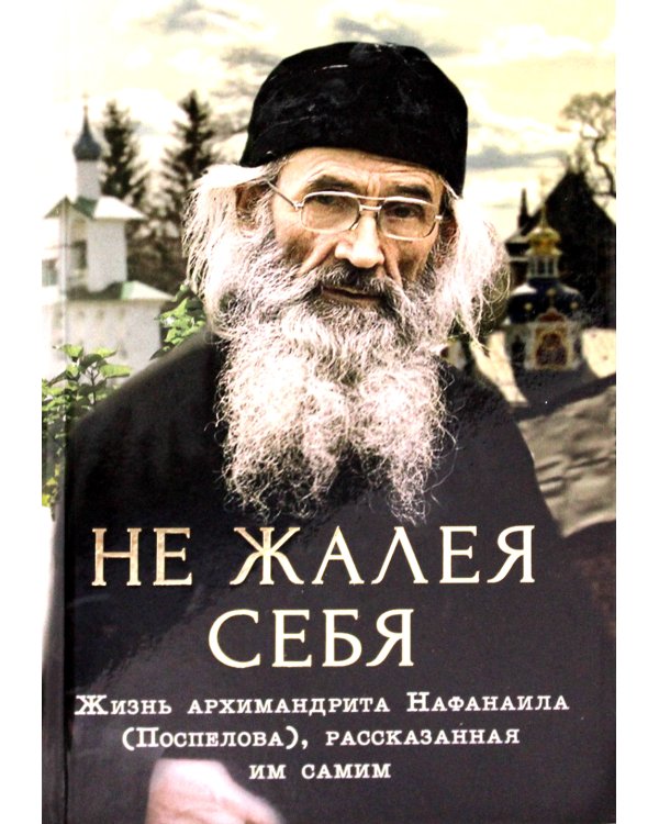 Не жалея себя. Жизнь архимандрита Нафанаила (Поспелова), рассказанная им самим