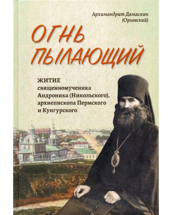 Огнь пылающий. Житие священномученика Андроника (Никольского), архиепископа Пермского и Курганского. Из духовного наследия