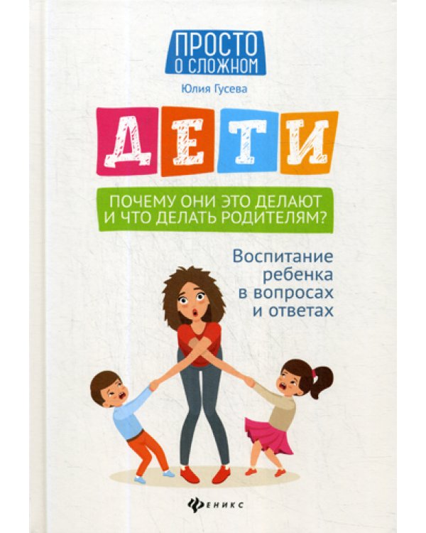 Дети. Почему они это делают и что делать родителям?: воспитание ребенка в вопросах и ответах