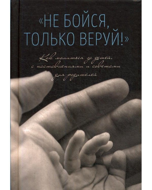 Не бойся, только веруй! Как молиться за детей, с наставлениями и советами для родителей