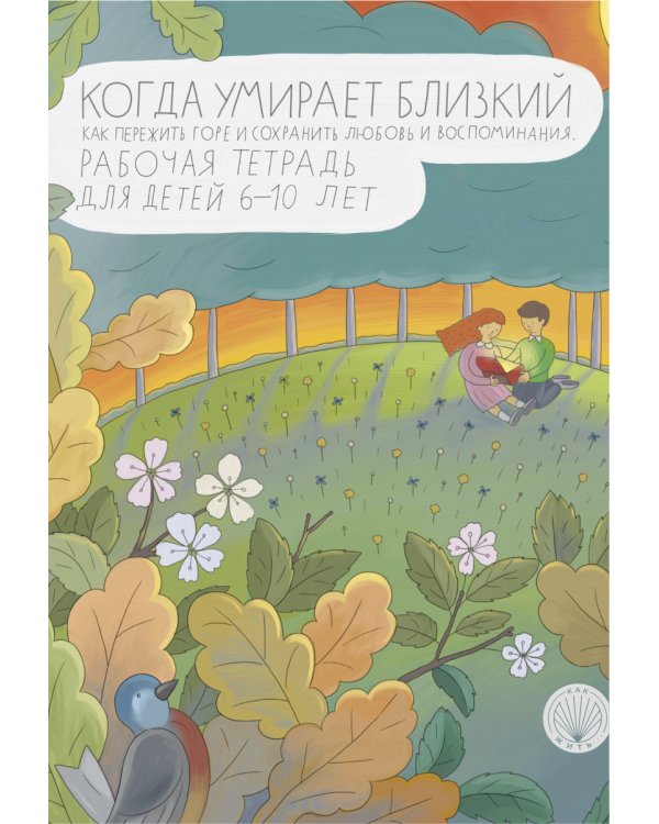 Когда умирает близкий. Как пережить горе и сохранить любовь и воспоминания. Рабочая тетерадь для детей 6-10 лет
