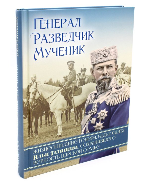 Генерал, разведчик, мученик: Жизнеописание генерал-адъютанта Ильи Татищева, сохранившего верность Царской семье