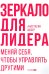 Зеркало для лидера. Меняй себя, чтобы управлять другими
