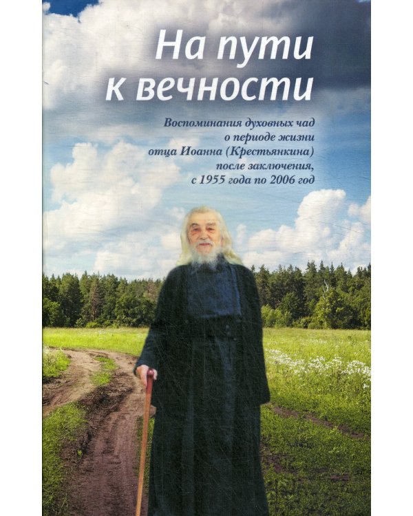 На пути к вечности: воспоминания духовных чад о периоде жизни отца Иоанна (Крестьянкина) после заключения, с 1955 года по 2006 год