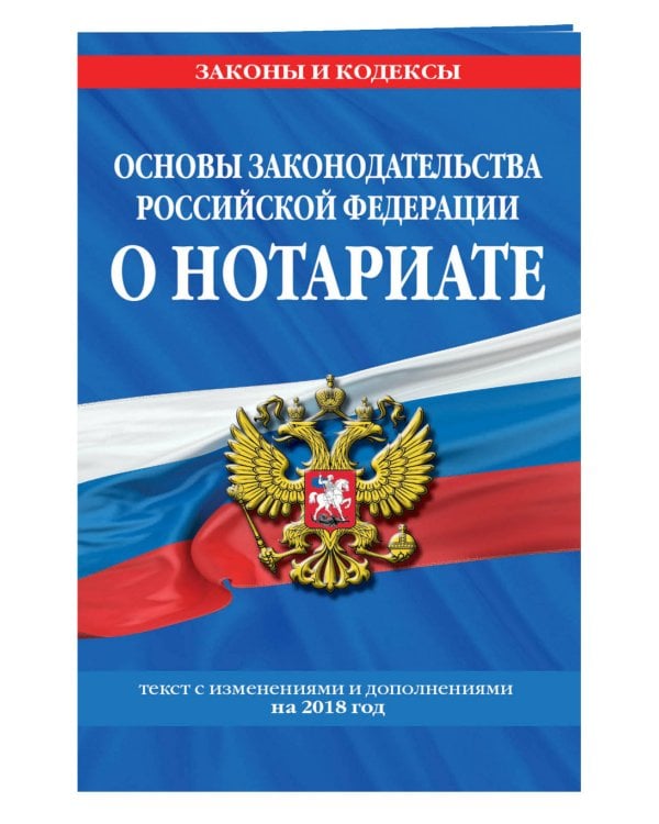 Основы законодательства Российской Федерации о нотариате. Текст с изменениями и дополнениями на 2018 год