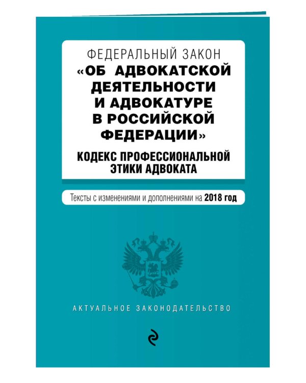 Федеральный закон "Об адвокатской деятельности и адвокатуре в Российской Федерации". "Кодекс профессиональной этики адвоката". Тексты с изменениями и дополнениями на 2018 год