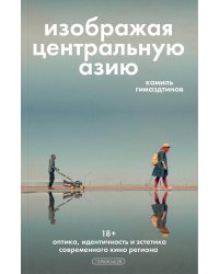 Изображая Центральную Азию. Оптика, идентичность и эстетика современного кино региона