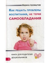 Как решать проблемы воспитания, не теряя самообладания. Книга для родителей дошкольников