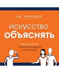 Искусство объяснять. Как сделать так, чтобы вас понимали с полуслова / Лефевер Ли