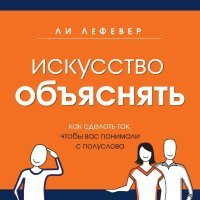 Искусство объяснять. Как сделать так, чтобы вас понимали с полуслова / Лефевер Ли
