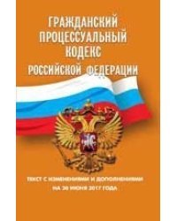 Гражданский процессуальный кодекс Российской Федерации. Текст с изменениями и дополнениями на 30 июня 2017 года