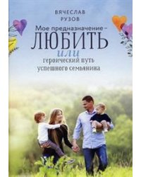 Мое предназначение - любить, или героический путь успешного семьянина / Рузов В.О.