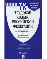Трудовой кодекс Российской Федерации по состоянию на 20 февраля 2018 года с таблицей изменений и с путеводителем по судебной практике