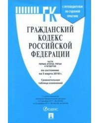 Гражданский кодекс Российской Федерации. Части первая, вторая, третья и четвертая по состоянию 5 марта 2018 года с таблицей изменений и с путеводителем по судебной практике