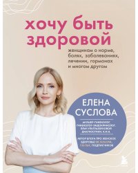 Хочу быть здоровой. Женщинам о норме, болях, заболеваниях, лечении, гормонах и многом другом