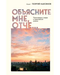 Объясните мне, Отче... Проповеди о вере и церковной жизни