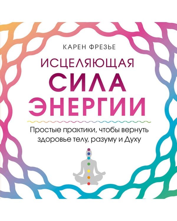 Исцеляющая сила энергии. Простые практики, чтобы вернуть здоровье телу, разуму и Духу