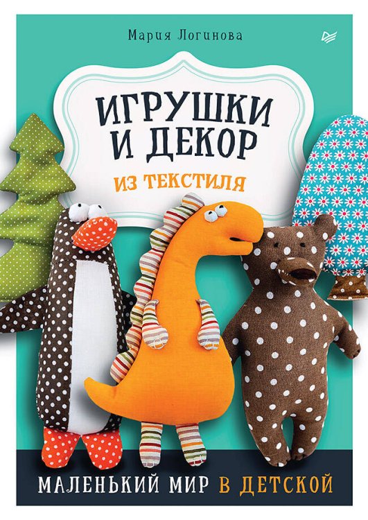 Обложка книги «Игрушки и декор из текстиля: Маленький мир в детской» — Логинова Мария, ISBN 9785001168218