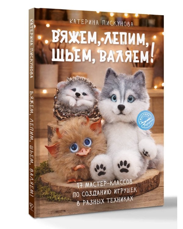 Вяжем, лепим, шьем, валяем! 17 мастер-классов по созданию игрушек в разных техниках