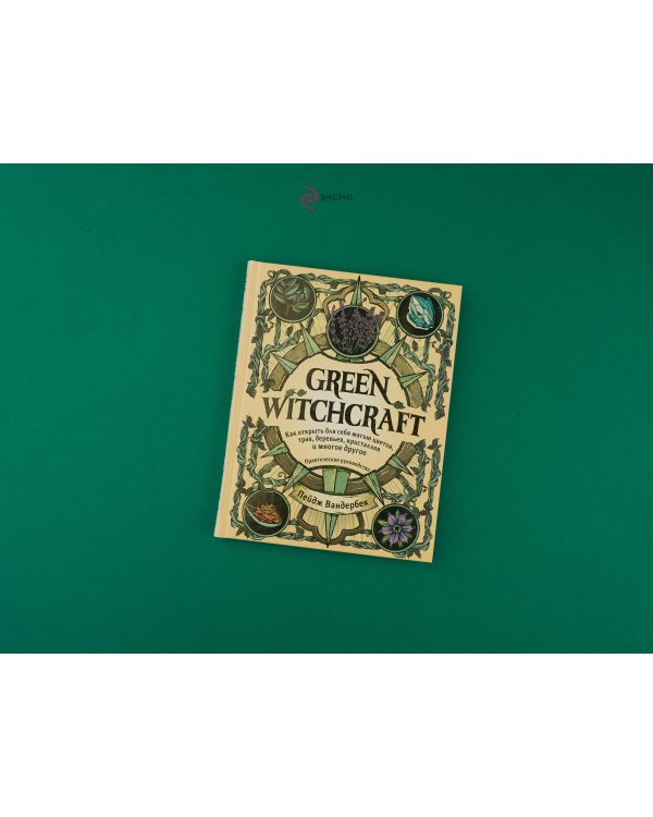 Green Witchcraft. Как открыть для себя магию цветов, трав, деревьев, кристаллов и многое другое. Практическое руководство