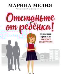 Отстаньте от ребёнка! Простые правила мудрых родителей