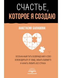 Счастье, которое я создаю. Осознанный путь возвращения к себе: освободиться от обид, забыть бывшего и начать любить без страха