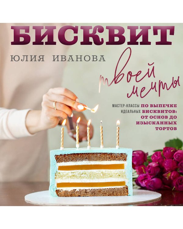 Бисквит твоей мечты. Мастер-классы по выпечке идеальных бисквитов: от основ до изысканных тортов