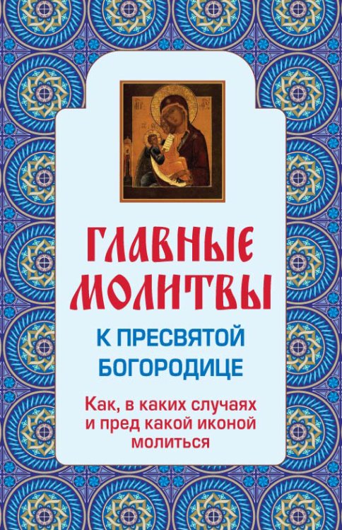 Обложка книги «Главные молитвы к Пресвятой Богородице. Как, в каких случаях и пред какой иконой молиться (обложка)», ISBN 9785699600403