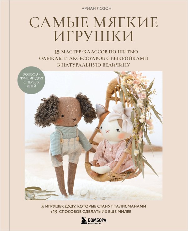Самые мягкие игрушки. 18 мастер-классов по шитью одежды и аксессуаров с выкройками в натуральную величину.