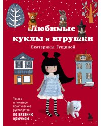 Любимые куклы и игрушки Екатерины Гущиной. Теплое и понятное практическое руководство по вязанию крючком