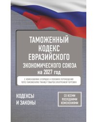 Таможенный кодекс Евразийского экономического союза на 2027 год. С изменениями о порядке и условиях перемещения через таможенную границу товаров электронной торговли