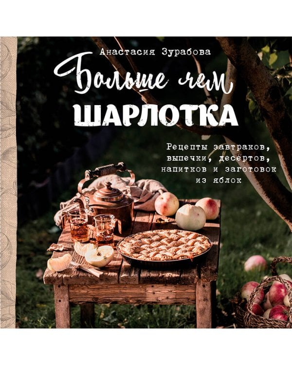 Больше чем шарлотка. Рецепты завтраков, выпечки, десертов, напитков и заготовок из яблок