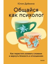 Общайся как психолог. Как перестать воевать словами и вернуть близость в отношениях