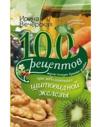100 рецептов при заболеваниях щитовидной железы. Вкусно, полезно, душевно, целебно