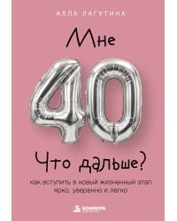 Мне 40. Что дальше? Как вступить в новый жизненный этап ярко, уверенно и легко