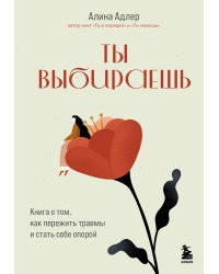Ты выбираешь. Книга о том, как пережить травмы и стать себе опорой