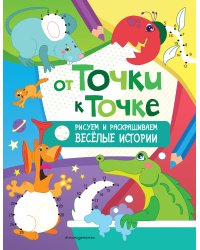 От точки к точке. Рисуем и раскрашиваем весёлые истории