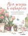 Моя жизнь в акварели. Вдохновляющее руководство по созданию акварельных рисунков на каждый день
